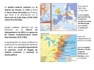 Guerra de los
Siete Años
(1756-1763)
España perdió
parte de Florida
y todos los
territorios al Este
del Mississippi.
pero recibió
la Luisiana de
Francia
Guerra de
Independencia de
EEUU (1775-1783)
España recuperó
Menorca, Florida
y algunos
territorios en
Honduras, pero
no Gibraltar.
En política exterior continuó con la
alianza con Francia. En 1761 se firmó
el Tercer Pacto de Familia con Francia,
que llevó a la intervención en la
Guerra de los Siete Años (1756-1763)
contra Gran Bretaña.
España también intervino con los
franceses en la Guerra de
Independencia de EEUU en apoyo de
los colonos norteamericanos contra
Gran Bretaña (1775-1783).
La participación en estos conflictos se
justificó por la necesidad de mantener
las Indias, pero perjudicó gravemente
al comercio, cortó la llegada de
metales preciosos y aumentó la
deuda pública.
 
