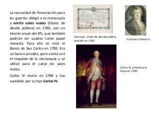 Vale real , título de deuda pública,
emitido en 1783 Francisco Cabarrús
Carlos IV, pintado por
Goya en 1789
La necesidad de financiación para
las guerras obligó a la monarquía
a emitir vales reales (títulos de
deuda pública) en 1780, con un
interés anual del 4%, que también
podrían ser usados como papel
moneda. Para ello se creó el
Banco de San Carlos en 1782. Era
un banco privado, pero contó con
el respaldo de la monarquía y se
utilizó para el canje de vales
reales.
Carlos III murió en 1788 y fue
sucedido por su hijo Carlos IV.
 
