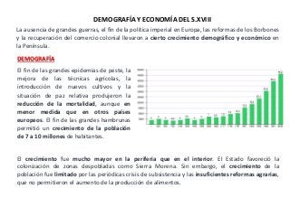 La ausencia de grandes guerras, el fin de la política imperial en Europa, las reformas de los Borbones
y la recuperación del comercio colonial llevaron a cierto crecimiento demográfico y económico en
la Península.
DEMOGRAFÍA
El fin de las grandes epidemias de peste, la
mejora de las técnicas agrícolas, la
introducción de nuevos cultivos y la
situación de paz relativa produjeron la
reducción de la mortalidad, aunque en
menor medida que en otros países
europeos. El fin de las grandes hambrunas
permitió un crecimiento de la población
de 7 a 10 millones de habitantes.
El crecimiento fue mucho mayor en la periferia que en el interior. El Estado favoreció la
colonización de zonas despobladas como Sierra Morena. Sin embargo, el crecimiento de la
población fue limitado por las periódicas crisis de subsistencia y las insuficientes reformas agrarias,
que no permitieron el aumento de la producción de alimentos.
DEMOGRAFÍA Y ECONOMÍA DEL S.XVIII
 