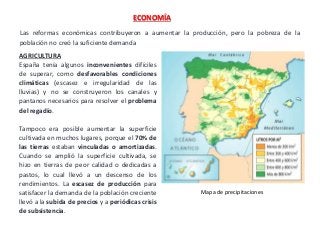 Las reformas económicas contribuyeron a aumentar la producción, pero la pobreza de la
población no creó la suficiente demanda
ECONOMÍA
AGRICULTURA
España tenía algunos inconvenientes difíciles
de superar, como desfavorables condiciones
climáticas (escasez e irregularidad de las
lluvias) y no se construyeron los canales y
pantanos necesarios para resolver el problema
del regadío.
Tampoco era posible aumentar la superficie
cultivada en muchos lugares, porque el 70% de
las tierras estaban vinculadas o amortizadas.
Cuando se amplió la superficie cultivada, se
hizo en tierras de peor calidad o dedicadas a
pastos, lo cual llevó a un descenso de los
rendimientos. La escasez de producción para
satisfacer la demanda de la población creciente
llevó a la subida de precios y a periódicas crisis
de subsistencia.
Mapa de precipitaciones
 