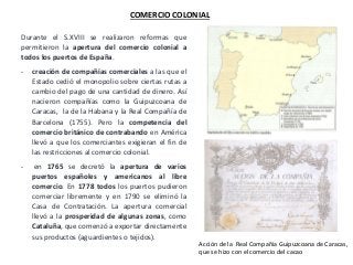 COMERCIO COLONIAL
Durante el S.XVIII se realizaron reformas que
permitieron la apertura del comercio colonial a
todos los puertos de España.
- creación de compañías comerciales a las que el
Estado cedió el monopolio sobre ciertas rutas a
cambio del pago de una cantidad de dinero. Así
nacieron compañías como la Guipuzcoana de
Caracas, la de la Habana y la Real Compañía de
Barcelona (1755). Pero la competencia del
comercio británico de contrabando en América
llevó a que los comerciantes exigieran el fin de
las restricciones al comercio colonial.
- en 1765 se decretó la apertura de varios
puertos españoles y americanos al libre
comercio. En 1778 todos los puertos pudieron
comerciar libremente y en 1790 se eliminó la
Casa de Contratación. La apertura comercial
llevó a la prosperidad de algunas zonas, como
Cataluña, que comenzó a exportar directamente
sus productos (aguardientes o tejidos).
Acción de la Real Compañía Guipuzcoana de Caracas,
que se hizo con el comercio del cacao
 