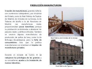 Real Fábrica de Cristales de la Granja
Real Fábrica de Tapices
Creación de manufacturas, grandes talleres
con numerosos trabajadores, por iniciativa
del Estado, como la Real Fábrica de Tapices
de Madrid, de Cristales de La Granja, la de
Tabacos de Sevilla o la de Porcelana en
Madrid. Las manufacturas reales
proporcionaban pocos beneficios, porque
su producción se destinaba a abastecer los
palacios reales y edificios oficiales. También
se crearon algunas manufacturas de
producción de paños de lana, como la de
Brihuega (Guadalajara), pero la falta de
consumidores hizo que la política
manufacturera se orientase al impulso de
manufacturas privadas.
Durante el reinado de Carlos III se
redujeron los privilegios de los gremios y
se concedieron ayudas a la instalación de
nuevas industrias.
PRODUCCIÓN MANUFACTURERA
 