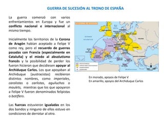 GUERRA DE SUCESIÓN AL TRONO DE ESPAÑA
Fue un conflicto nacional e
internacional al mismo tiempo.
Inicialmente los territorios de la
Corona de Aragón habían
aceptado a Felipe V como rey,
pero el recuerdo de guerras
pasadas con Francia
(especialmente en Cataluña) y el
miedo al absolutismo francés y la
posibilidad de perder los fueron
hicieron que decidiesen apoyar al
Archiduque Carlos. Castilla fue
fiel a Felipe, con excepción de
parte de la gran nobleza,
temerosa de perder poder frente
al absolutismo borbónico.
Las fuerzas estuvieron igualadas
en los dos bandos y ninguno de
ellos estuvo en condiciones de
derrotar al otro.
- Los que apoyaban al archiduque (austracistas)
recibieron distintos nombres, como imperiales,
carolistas o carlistas, aguiluchos o maulets
- Los que apoyaron a Felipe V fueron denominados
felipistas o botiflers.
Felipe V en 1701 Archiduque Carlos de Austria
 
