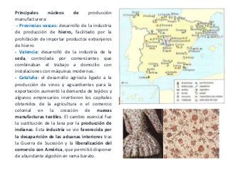 Principales núcleos de producción
manufacturera:
- Provincias vascas: desarrollo de la industria
de producción de hierro, facilitado por la
prohibición de importar productos extranjeros
de hierro
- Valencia: desarrolló de la industria de la
seda, controlada por comerciantes que
combinaban el trabajo a domicilio con
instalaciones con máquinas modernas.
- Cataluña: el desarrollo agrícola ligado a la
producción de vinos y aguardientes para la
exportación aumentó la demanda de tejidos y
algunos empresarios invirtieron los capitales
obtenidos de la agricultura o el comercio
colonial en la creación de nuevas
manufacturas textiles. El cambio esencial fue
la sustitución de la lana por la producción de
indianas. Esta industria se vio favorecida por
la desaparición de las aduanas interiores tras
la Guerra de Sucesión y la liberalización del
comercio con América, que permitió disponer
de abundante algodón en rama barato.
 