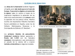 CULTURA EN EL SIGLO XVIII
Libro del matemático José
Zaragoza i Vilanova, uno de los
más destacados novatores
El tribunal de la Inquisición, Goya (1812-1819)
La Enciclopedia, prohibida
por la Inquisición
Las ideas de la Ilustración también llegaron
a España, pero más tarde que en el resto de
Europa. El peso de la religión y el control de
la Iglesia sobre la cultura a través de la
Inquisición impidieron la extensión de las
ideas más revolucionarias y la censura evitó
la aparición de una prensa crítica. Muchos
escritos de importantes filósofos ilustrados
fueron prohibidos en España, como los de
Voltaire, Montesquieu, Rousseau y la
Enciclopedia de Diderot y D’ Alembert.
Los primeros intentos de pensamiento
intelectual moderno habían aparecido a
finales del S.XVII con los llamados
novatores (innovadores), que promovieron
el estudio de la ciencia útil y crearon
tertulias aristocráticas en algunas ciudades.
 