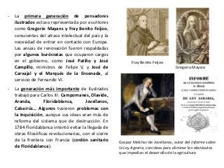 Fray Benito Feijoo
Gregorio Mayans
Gaspar Melchor de Jovellanos, autor del Informe sobre
la Ley Agraria, con ideas para eliminar los obstáculos
que impedían el desarrollo de la agricultura
- La primera generación de pensadores
ilustrados estuvo representada por escritores
como Gregorio Mayans y Fray Benito Feijoo,
conscientes del atraso intelectual del país y la
necesidad de entrar en contacto con Europa.
Las ansias de renovación fueron respaldadas
por algunos burócratas que ocuparon cargos
en el gobierno, como José Patiño y José
Campillo, ministros de Felipe V, y José de
Carvajal y el Marqués de la Ensenada, al
servicio de Fernando VI.
- La generación más importante de ilustrados
trabajó para Carlos III: Campomanes, Olavide,
Aranda, Floridablanca, Jovellanos,
Cabarrús… Algunos tuvieron problemas con
la Inquisición, aunque sus ideas eran más de
reforma del sistema que de destrucción. En
1784 Floridablanca intentó evitar la llegada de
obras filosóficas revolucionarias, con el cierre
de la frontera con Francia (cordón sanitario
de Floridablanca).
 