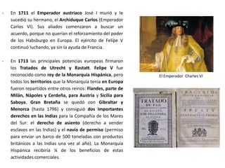 Principales operaciones militares
- 1704: los británicos se apoderaron de
Gibraltar y consiguieron acceder al Mar
Mediterráneo
- 1705: la guerra se extendió a la Corona
de Aragón, las tropas de la Gran Alianza
tomaron varios puertos y el
Archiduque Carlos desembarcó en
Barcelona. Las autoridades borbónicas
se rindieron y el archiduque entró en la
ciudad. A partir de entonces su causa
se extendió a la mayor parte de
Aragón, Valencia y Baleares.
- 1706: las tropas del archiduque
llegaron hasta Madrid y el archiduque
se proclamó rey, pero al final se tuvo
que retirar porque no encontró apoyos
suficientes.
 