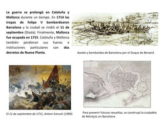 El Emperador Carlos VI
- En 1711 el Emperador austriaco José I murió y le
sucedió su hermano, el Archiduque Carlos
(Emperador Carlos VI). Sus aliados comenzaron a
buscar un acuerdo, porque no querían el
reforzamiento del poder de los Habsburgo en
Europa. El ejército de Felipe V continuó luchando, ya
sin la ayuda de Francia.
- En 1713 las principales potencias europeas firmaron
los Tratados de Utrecht y Rastatt:
o Felipe V fue reconocido como rey de la
Monarquía Hispánica
o todos los territorios de la Monarquía en
Europa fueron repartidos entre Austria y
Saboya.
o Gran Bretaña se quedó con Gibraltar y
Menorca (hasta 1796) y consiguió dos
importantes derechos en las Indias para la
Compañía de los Mares del Sur: el derecho de
asiento y el navío de permiso. La Monarquía
Hispánica recibiría ¼ de los beneficios de estas
actividades comerciales.
 