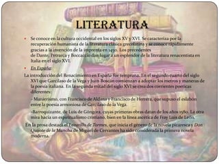 literatura
   Se conoce en la cultura occidental en los siglos XV y XVI. Se caracteriza por la
    recuperación humanista de la literatura clásica grecolatina y se conoce rápidamente
    gracias a la invención de la imprenta en 1450. Los precedentes
    de Dante, Petrarca y Boccaccio dan lugar a un esplendor de la literatura renacentista en
    Italia en el siglo XVI.
   En España:
La introducción del Renacimiento en España fue temprana. En el segundo cuarto del siglo
    XVI que Garcilaso de la Vega y Juan Boscán comienzan a adoptar los metros y maneras de
    la poesía italiana. En la segunda mitad del siglo XVI se crea dos corrientes poeticas
    diferentes:
    - Manierismo, con Francisco de Aldana y Francisco de Herrera, que supuso el eslabón
    entre la poesía armoniosa de Garcilaso de la Vega.
    -Barroquizante, de Luis de Góngora, cuyas primeras obras datan de los años 1580. La otra
    mira hacia un espiritualismo cristiano, bien en la línea ascética de Fray Luis de León.
En la prosa destaca el Lazarillo de Tormes, que inicia el género de la novela picaresca y Don
    Quijote de la Mancha de Miguel de Cervantes ha sido considerada la primera novela
    moderna.
 