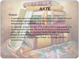 ARTE
Etapas:
 La primera tiene como espacio cronológico todo el siglo XV, es el
  denominado Quattrocento, y comprende el Renacimiento
  temprano que se desarrolla en Italia.
 La segunda, surge en el siglo XVI, se denomina Cinquecento, y su
  dominio artístico queda referido al Clasicismo o Renacimiento
  pleno, que se centra en el primer cuarto del siglo. En esta etapa
  surgen las grandes figuras del Renacimiento en las
  artes: Leonardo, Miguel Ángel, Rafael. Es el apogeo del arte
  renacentista.
 