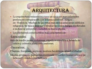 arquitectura
 La arquitectura renacentista tuvo un carácter marcadamente
   profano en comparación con la época anterior , surgirá
   en Florencia. Muchas de las obras más destacadas serán edificios
   religiosos. Se busca ordenar y renovar los viejos burgos medievales
   e incluso se proyectan ciudades de nueva planta.
 Los elementos constructivos más característicos:
-Estructurales:
Arco de medio punto, columnas, cúpula semiesférica, bóveda de
   cañón y cubierta plana con casetones.
-Decorativos:
Pilastras, frontones, pórticos, motivos heráldicos, almohadillados,
volutas, grutescos, guirnaldas,motivosde candelieri (candelabros o pe
   beteros) y tondos o medallones
 