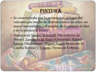 pintura
 Se caracterizaba por la perspectiva, el logro del
  volumen por medio de distintos tonos de color, un
  mayor naturalismo y el empleo de la pintura al óleo
  y de la pintura al fresco.
 Destacaron Sandro Botticelli (Nacimiento de
  Venus), Leonardo da Vinci (Gioconda), Rafael
  Sanzio (Madonnas), Miguel Ángel(frescos de la
  Capilla Sixtina) y Tiziano (Venus de Urbino).
 