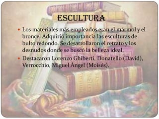 escultura
 Los materiales más empleados eran el mármol y el
  bronce. Adquirió importancia las esculturas de
  bulto redondo. Se desarrollaron el retrato y los
  desnudos donde se buscó la belleza ideal.
 Destacaron Lorenzo Ghiberti, Donatello (David),
  Verrocchio, Miguel Ángel (Moisés).
 