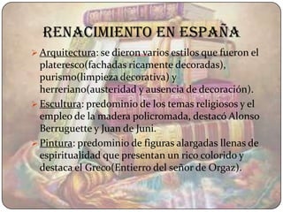 Renacimiento en españa
 Arquitectura: se dieron varios estilos que fueron el
  plateresco(fachadas ricamente decoradas),
  purismo(limpieza decorativa) y
  herreriano(austeridad y ausencia de decoración).
 Escultura: predominio de los temas religiosos y el
  empleo de la madera policromada, destacó Alonso
  Berruguette y Juan de Juni.
 Pintura: predominio de figuras alargadas llenas de
  espiritualidad que presentan un rico colorido y
  destaca el Greco(Entierro del señor de Orgaz).
 