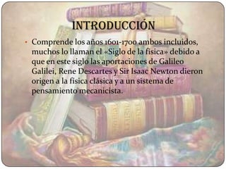 introducción
• Comprende los años 1601-1700 ambos incluidos,
 muchos lo llaman el «Siglo de la física» debido a
 que en este siglo las aportaciones de Galileo
 Galilei, Rene Descartes y Sir Isaac Newton dieron
 origen a la física clásica y a un sistema de
 pensamiento mecanicista.
 