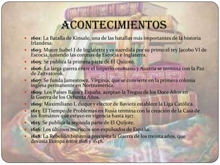 acontecimientos
 1601: La Batalla de Kinsale, una de las batallas más importantes de la historia
    Irlandesa.
   1603: Muere Isabel I de Inglaterra y es sucedida por su primo el rey Jacobo VI de
    Escocia, uniendo las coronas de Escocia e Inglaterra.
   1605: Se publica la primera parte de El Quijote.
   1606: La larga guerra entre el Imperio otomano y Austria se termina con la Paz
    de Zsitvatorok.
   1607: Se funda Jamestown, Virginia, que se convierte en la primera colonia
    inglesa permanente en Norteamérica.
   1609: Los Países Bajos y España, aceptan la Tregua de los Doce Años en
    la Guerra de los Ochenta Años.
   1609: Maximiliano I, duque y elector de Baviera establece la Liga Católica.
   1613: El Tiempo de Problemas en Rusia termina con la creación de la Casa de
    los Románov que estuvo en vigencia hasta 1917.
   1615: Se publica la segunda parte de El Quijote.
   1616: Los últimos moriscos son expulsados de España.
   1618: La Rebelión bohemia precipita la Guerra de los treinta años, que
    devasta Europa entre 1618 y 1648.
 