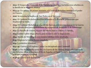    1620: El Emperador Fernando II de Habsburgo derrota a los bohemios rebeldes en
    la Batalla de la Montaña Blanca.
   1624-42: En calidad de primer ministro, el Cardenal Richelieu centraliza el poder
    en Francia.
   1626: Se termina la Basílica de San Pedro en el Vaticano.
   1627: El Cardenal Richelieu establece el asedio a La Rochelle protestante que
    finalmente se rinde.
   1629: El Cardenal Richelieu se alía con las fuerzas protestantes suecas en la Guerra
    de los treinta años para contrarrestar la expansión de Fernando II de Habsburgo.
   1632: La Batalla de Lützen, muerte del rey de Suecia Gustavo II Adolfo.
   1633: Galileo Galilei llega a Roma para su juicio ante la Inquisición.
   1634: Batalla de Nördlingen con victoria católica como resultado.
   1635: Empieza la Guerra franco-española.
   1641: La rebelión irlandesa.
   1642-49: Guerra Civil Inglesa; Carlos I es decapitado por Cromwell .
   1648: La Paz de Westfalia pone fin a la Guerra de los Treinta Años y a la Guerra de
    los Ochenta Años, que marca el fin de España y el Sacro Imperio Romano como las
    mayores potencias europeas.
   1648-53: Guerra civil en Francia.
 