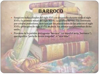 barroco
 Surgió en Italia a finales del siglo XVI y se desarrolló durante todo el siglo
  XVII y la primera mitad del siglo XVIII. La palabra barroco fue inventada
  por críticos posteriores, más que por los practicantes de las artes en el siglo
  XVII y principios de siglo XVIII, es decir, los artistas que plasmaban dicho
  estilo.
 Proviene de la palabra portuguesa "barroco" (en español sería "barrueco"),
  que significa "perla de forma irregular", o "joya falsa".
 