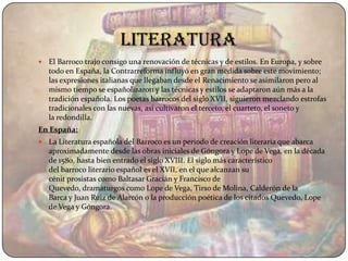 literatura
   El Barroco trajo consigo una renovación de técnicas y de estilos. En Europa, y sobre
    todo en España, la Contrarreforma influyó en gran medida sobre este movimiento;
    las expresiones italianas que llegaban desde el Renacimiento se asimilaron pero al
    mismo tiempo se españolizaron y las técnicas y estilos se adaptaron aún más a la
    tradición española. Los poetas barrocos del siglo XVII, siguieron mezclando estrofas
    tradicionales con las nuevas, así cultivaron el terceto, el cuarteto, el soneto y
    la redondilla.
En España:
   La Literatura española del Barroco es un periodo de creación literaria que abarca
    aproximadamente desde las obras iniciales de Góngora y Lope de Vega, en la década
    de 1580, hasta bien entrado el siglo XVIII. El siglo más característico
    del barroco literario español es el XVII, en el que alcanzan su
    cénit prosistas como Baltasar Gracián y Francisco de
    Quevedo, dramaturgos como Lope de Vega, Tirso de Molina, Calderón de la
    Barca y Juan Ruiz de Alarcón o la producción poética de los citados Quevedo, Lope
    de Vega y Góngora.
 