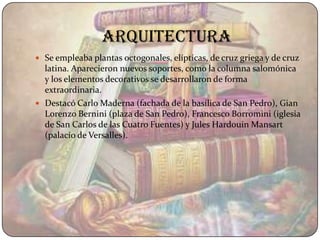 arquitectura
 Se empleaba plantas octogonales, elípticas, de cruz griega y de cruz
  latina. Aparecieron nuevos soportes, como la columna salomónica
  y los elementos decorativos se desarrollaron de forma
  extraordinaria.
 Destacó Carlo Maderna (fachada de la basílica de San Pedro), Gian
  Lorenzo Bernini (plaza de San Pedro), Francesco Borromini (iglesia
  de San Carlos de las Cuatro Fuentes) y Jules Hardouin Mansart
  (palacio de Versalles).
 