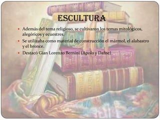 Escultura
 Además del tema religioso, se cultivaron los temas mitológicos,
  alegóricos y ecuestres.
 Se utilizaba como material de construcción el mármol, el alabastro
  y el bronce.
 Destacó Gian Lorenzo Bernini (Apolo y Dafne).
 