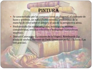 pintura
 Se caracterizaba por las composiciones en diagonal, el contraste de
  luces y sombras, un naturalismo extremo, predominio de la
  mancha de color sobre el dibujo y el uso de la perspectiva aérea.
 Predominaba los temas religiosos, mitológicos, escenas
  costumbristas, retratos colectivos y bodegones (naturalezas
  muertas).
 Destacó Caravaggio (La muerte de la Virgen), Rembrandt (La
  ronda de noche), Vermeer de Delft (Joven con perla) y Rubens (Las
  tres gracias).
 