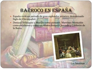 Barroco en españa
 España vivió un periodo de gran esplendor artístico, denominado
  Siglo de Oro español.
 Destacó Velázquez y Murillo como pintores, Martínez Montañés
  como escultores y como escritores destacó Quevedo y Calderón de
  la Barca.




                                                     Las Meninas
 