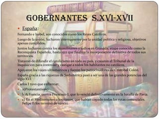 gobernantes s.XVI-XVII
 España:
Fernando e Isabel, son conocidos como los Reyes Católicos.
Luego de la unión, lucharon internamente por la unidad política y religiosa, objetivos
apenas cumplidos.
Juntos lucharon contra los musulmanes y judíos en Granada, etapa conocida como la
Reconquista Española, hasta 1512 que finaliza la incorporación definitiva de todos sus
territorios.
Trataron de difundir el catolicismo en todo su país, y crearon el Tribunal de la
Inquisición para controlar y castigar a todos los habitantes no católicos.
Apoyaron los viajes ultramarinos y fueron los patrocinadores de Cristóbal Colón.
España gracia a las riquezas de Sudamérica pasó a ser una de las grandes potencias del
siglo XVI.
Carlos I tuvo que enfrentar:
 a)Protestantismo
 b)A Francia, contra Francisco I, que lo venció definitivamente en la batalla de Pavia.
 c) En el Mediterráneo a los turcos, que habían copado todas las rutas comerciales.
    Felipe II los terminó de vencer.
 