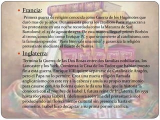  Francia:
   Primera guerra de religión conocida como Guerra de los Hugonotes que
  durò mas de 30 años. Durante esta guerra los católicos París masacran a
  los protestante en una noche recordada como la Matanza de San
  Bartolomè, el 25 de agosto de 1572. De esta manera llega el primer Borbón
  al trono, conocido como Enrique IV, y que se convierte al catolisismo, con
  la famosa expresiòn: "París bien vale una misa" y garantiza la religión
  protestante mediante el Edicto de Nantes.
 Inglaterra:
  Termina la Guerra de las Dos Rosas entre dos familias nobiliarias, los
  Lancaster y los York. Comienza la Casa de los Tudor que habían puesto
  fin a esta guerra. Enrique VIII quiere separarse de Catalina de Aragón,
  pero el Papa no lo permite. Crea una nueva religión llamada
  anglicanismo con este rey a la cabeza y anula su propio matrimonio
  para casarse con Ana Bolena quien le dà una hija, que la historia la
  conocerá con el nombre de Isabel I, futura reina de Inglaterra. En 1559
  hasta 1603 reina Isabel I, (defensora acérrima del protestantismo)
  produciendo un florecimiento cultural sin presencia hasta el
  momento. Isabel hizo decapitar a su prima por ser católica.
 