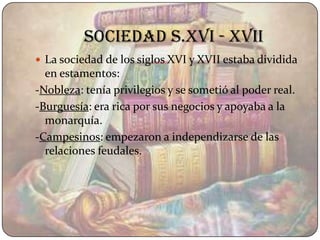 Sociedad s.XVI - XVII
 La sociedad de los siglos XVI y XVII estaba dividida
  en estamentos:
-Nobleza: tenía privilegios y se sometió al poder real.
-Burguesía: era rica por sus negocios y apoyaba a la
  monarquía.
-Campesinos: empezaron a independizarse de las
  relaciones feudales.
 