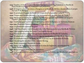 -1525: España y el Sacro Imperio Romano-Germánico vencen a Francia en la Batalla de
    Pavía donde el propio rey Francisco I cae prisionero.
-1526: El Imperio Otomano vence a Hungría en la Batalla de Mohács donde fallece el propio
    rey Luis II de Hungría.
-1527: Se produce el Saqueo de Roma por tropas de el emperador Carlos V.
-1529: Tropas austriacistas derrotan a las otomanas en el decisivo Sitio de Viena.
-1529: Mediante el Tratado de Zaragoza, las Filipinas quedan bajo control del Imperio
    Español y las Molucas bajo control de Portugal.
-1531: Estalla una guerra civil en el Imperio Inca entre Atahualpa y su hermano Huáscar.
-1532-1533: Francisco Pizarro conquista el Imperio Inca.
-1534: Los otomanos capturan Bagdad.
-1538: Una flota hispano-veneciana derrota a una flota otomana en la Batalla de Preveza.
-1541: Una campaña militar de Carlos V en Argelia fracasa.
-1544: Francia derrota a un ejército germano-español en la Batalla de Cerisoles.
-1547: El emperador Carlos V vence a la Liga de Esmalcalda en la Batalla de Mühlberg.
-1547: Es coronado Iván IV de Rusia, siendo el primer zar de la historia de Rusia.
-1550: Los mongoles invaden China sitiando Beijing.
-1552: Rusia conquista el Kanato de Kazán.
-1553: María I de Inglaterra se convierte en la reina de Inglaterra, sucediendo a su
    padre, Enrique VIII.
-1556: Rusia conquista el Kanato de Astrakhan.
-1558: Inglaterra pierde la ciudad de Calais a manos de Francia, que llevaba 200 años bajo su
    control.
 
