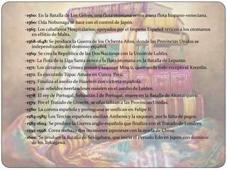 -1560: En la Batalla de Los Gelves, una flota otomana vence a una flota hispano-veneciana.
-1560: Oda Nobunaga se hace con el control de Japón.
-1565: Los caballeros Hospitalarios, apoyados por el Imperio Español vencen a los otomanos
    en elSitio de Malta.
-1568-1648: Se produce la Guerra de los Ochenta Años, donde las Provincias Unidas se
    independizarán del dominio español.
-1569: Se crea la República de las Dos Naciones con la Unión de Lublin.
-1571: La flota de la Liga Santa vence a la flota otomana en la Batalla de Lepanto.
-1571: Los tártaros de Crimea toman y saquean Moscú, quemando todo excepto el Kremlin.
-1572: Es ejecutado Túpac Amaru en Cuzco, Perú.
-1573: Finaliza el asedio de Haarlem con victoria española.
-1574: Los rebeldes neerlandeses resisten en el asedio de Leiden.
-1578: El rey de Portugal, Sebastián I de Portugal, muere en la Batalla de Alcazarquivir.
-1579: Por el Tratado de Utrecht, se ofiacializan a las Provincias Unidas.
-1580: La corona española y portuguesa se unifican en Felipe II.
-1584-1585: Los Tercios españoles asedian Amberes y la saquean, por la falta de pagos.
-1585-1604: Se produce la Guerra anglo-española que finaliza con el Tratado de Londres.
-1592-1598: Corea rechaza dos invasiones japonesas con la ayuda de China.
-1600: Se produce la Batalla de Sekigahara, que inicia el Período Edo en Japón con dominio
    de los Tokugawa.
 