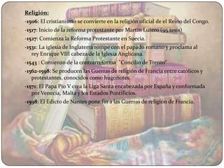 Religión:
-1506: El cristianismo se convierte en la religión oficial de el Reino del Congo.
-1517: Inicio de la reforma protestante por Martín Lutero (95 tesis)
-1527: Comienza la Reforma Protestante en Suecia.
-1531: La iglesia de Inglaterra rompe con el papado romano y proclama al
   rey Enrique VIII cabeza de la Iglesia Anglicana.
-1543 : Comienzo de la contrarreforma "Concilio de Trento"
-1562-1598: Se producen las Guerras de religión de Francia entre católicos y
   protestantes, conocidos como hugonotes.
-1571: El Papa Pío V crea la Liga Santa encabezada por España y conformada
   por Venecia, Malta y los Estados Pontificios.
-1598: El Edicto de Nantes pone fin a las Guerras de religión de Francia.
 