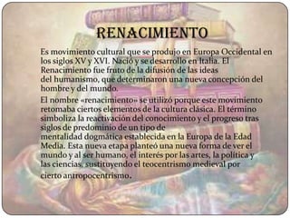 renacimiento
Es movimiento cultural que se produjo en Europa Occidental en
los siglos XV y XVI. Nació y se desarrollo en Italia. El
Renacimiento fue fruto de la difusión de las ideas
del humanismo, que determinaron una nueva concepción del
hombre y del mundo.
El nombre «renacimiento» se utilizó porque este movimiento
retomaba ciertos elementos de la cultura clásica. El término
simboliza la reactivación del conocimiento y el progreso tras
siglos de predominio de un tipo de
mentalidad dogmática establecida en la Europa de la Edad
Media. Esta nueva etapa planteó una nueva forma de ver el
mundo y al ser humano, el interés por las artes, la política y
las ciencias, sustituyendo el teocentrismo medieval por
cierto antropocentrismo.
 