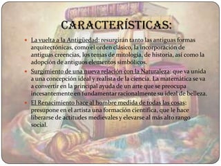 Características:
 La vuelta a la Antigüedad: resurgirán tanto las antiguas formas
  arquitectónicas, como el orden clásico, la incorporación de
  antiguas creencias, los temas de mitología, de historia, así como la
  adopción de antiguos elementos simbólicos.
 Surgimiento de una nueva relación con la Naturaleza: que va unida
  a una concepción ideal y realista de la ciencia. La matemática se va
  a convertir en la principal ayuda de un arte que se preocupa
  incesantemente en fundamentar racionalmente su ideal de belleza.
 El Renacimiento hace al hombre medida de todas las cosas:
  presupone en el artista una formación científica, que le hace
  liberarse de actitudes medievales y elevarse al más alto rango
  social.
 