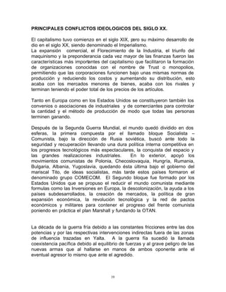PRINCIPALES CONFLICTOS IDEOLOGICOS DEL SIGLO XX.

El capitalismo tuvo comienzo en el siglo XIX, pero su máximo desarrollo de
dio en el siglo XX, siendo denominado el Imperialismo.
La expansión comercial, el Florecimiento de la Industria, el triunfo del
maquinismo y la preponderancia cada vez mayor de las finanzas fueron las
características más importantes del capitalismo que facilitaron la formación
de organizaciones conocidas con el nombre de Trust o monopolios,
permitiendo que las corporaciones funcionen bajo unas mismas normas de
producción y reduciendo los costos y aumentando su distribución, esto
acaba con los mercados menores de bienes, acaba con los rivales y
terminan teniendo el poder total de los precios de los artículos.

Tanto en Europa como en los Estados Unidos se constituyeron también los
convenios o asociaciones de industriales y de comerciantes para controlar
la cantidad y el método de producción de modo que todas las personas
terminen ganando.

Después de la Segunda Guerra Mundial, el mundo quedó dividido en dos
esferas, la primera compuesta por el llamado bloque Socialista –
Comunista, bajo la dirección de Rusia soviética, buscó ante todo la
seguridad y recuperación llevando una dura política interna competitiva en
los progresos tecnológicos más espectaculares, la conquista del espacio y
las grandes realizaciones industriales.       En lo exterior, apoyó los
movimientos comunistas de Polonia, Checoslovaquia, Hungría, Rumania,
Bulgaria, Albania, Yugoslavia, quedando ésta última bajo el gobierno del
mariscal Tito, de ideas socialistas, más tarde estos países formaron el
denominado grupo COMECOM. El Segundo bloque fue formado por los
Estados Unidos que se propuso el reducir el mundo comunista mediante
formulas como las Inversiones en Europa, la descolonización, la ayuda a los
países subdesarrollados, la creación de mercados, la política de gran
expansión económica, la revolución tecnológica y la red de pactos
económicos y militares para contener el progreso del frente comunista
poniendo en práctica el plan Marshall y fundando la OTAN.


La década de la guerra fría debido a las constantes fricciones entre las dos
potencias y por las respectivas intervenciones indirectas fuera de las zonas
de influencia trazadas en Yalta. A la guerra fía sucedió la llamada
coexistencia pacífica debido al equilibrio de fuerzas y al grave peligro de las
nuevas armas que al hallarse en manos de ambos oponente ante el
eventual agresor lo mismo que ante el agredido.



                                      19
 