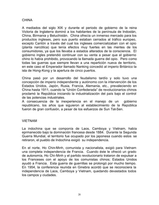 CHINA

A mediados del siglo XIX y durante el periodo de gobierno de la reina
Victoria de Inglaterra dominó a los habitantes de la península de Indostán,
China, Birmania y Beluchistán. China ofrecía un inmenso mercado para los
productos ingleses, pero sus puerto estaban cerrados al tráfico europeo,
excepto Cantón a través del cual los ingleses comercializaban con el opio
(planta narcótica) que tenía efectos muy fuertes en las mentes de los
consumidores, ya que los llevaba a estados alterados de la consciencia. El
gobierno ingles pretendió continuar con su venta a pesar que el gobierno
chino lo había prohibido, provocando la llamada guerra del opio. Pero como
todas las guerras que siempre llevan a una repartición nueva de territorio,
en este caso el Emperador llamado Nanking concedió al imperio Británico la
isla de Hong-Kong y la apertura de cinco puertos.

China pasó por un desarrollo del feudalismo tardío y solo tuvo una
concepción de imperio independiente y autónomo con la intervención de los
Estados Unidos, Japón, Rusia, Francia, Alemania, etc., prevaleciendo en
China hasta 1911, cuando la “Unión Confederada” de revolucionarios chinos
proclamó la República iniciando la industrialización del país bajo el control
de las potencias industriales.
A consecuencia de la inexperiencia en el manejo de un               gobierno
republicano, los años que siguieron al establecimiento de la República
fueron de gran confusión, a pesar de los esfuerzos de Sun Tat-Sen.


VIETNAM

La indochina que se componía de Laos, Camboya y Vietnam, había
eprmanecido bajo la dominación francesa desde 1884. Durante la Segunda
Guerra Mundial, el territorio fue ocupado por los japonesa cuando estos se
retiraron, el pueblo de Indochina exigió su independencia.

En el norte, Ho Chin-Minh, comunista y nacionalista, exigió para Vietnam
una completa independencia de Francia. Cuando éste le ofreció un grado
de autonomía, Ho Chi-Minh y el partido revolucionario trataron de expulsar a
los Franceses con el apoyo de los comunistas chinos; Estados Unidos
ayudó a Francia. Esta guerra de guerrillas se prolongó por mucho tiempo.
En 1954, la conferencia reunida en Ginebra acordó que se reconociera la
independencia de Laos, Camboya y Vietnam, quedando devastados todos
los campos y ciudades.




                                     20
 