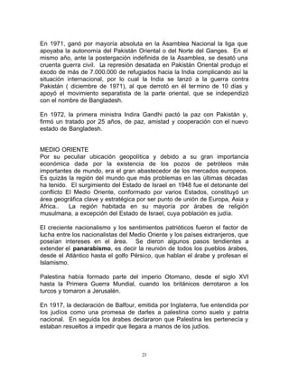 En 1971, ganó por mayoría absoluta en la Asamblea Nacional la liga que
apoyaba la autonomía del Pakistán Oriental o del Norte del Ganges. En el
mismo año, ante la postergación indefinida de la Asamblea, se desató una
cruenta guerra civil. La represión desatada en Pakistán Oriental produjo el
éxodo de más de 7.000.000 de refugiados hacia la India complicando así la
situación internacional, por lo cual la India se lanzó a la guerra contra
Pakistán ( diciembre de 1971), al que derrotó en él ter mino de 10 días y
apoyó el movimiento separatista de la parte oriental, que se independizó
con el nombre de Bangladesh.

En 1972, la primera ministra Indira Gandhi pactó la paz con Pakistán y,
firmó un tratado por 25 años, de paz, amistad y cooperación con el nuevo
estado de Bangladesh.


MEDIO ORIENTE
Por su peculiar ubicación geopolítica y debido a su gran importancia
económica dada por la existencia de los pozos de petróleos más
importantes de mundo, era el gran abastecedor de los mercados europeos.
Es quizás la región del mundo que más problemas en las últimas décadas
ha tenido. El surgimiento del Estado de Israel en 1948 fue el detonante del
conflicto El Medio Oriente, conformado por varios Estados, constituyó un
área geográfica clave y estratégica por ser punto de unión de Europa, Asia y
Africa..   La región habitada en su mayoría por árabes de religión
musulmana, a excepción del Estado de Israel, cuya población es judía.

El creciente nacionalismo y los sentimientos patrióticos fueron el factor de
lucha entre los nacionalistas del Medio Oriente y los países extranjeros, que
poseían intereses en el área. Se dieron algunos pasos tendientes a
extender el panarabismo, es decir la reunión de todos los pueblos árabes,
desde el Atlántico hasta el golfo Pérsico, que hablan el árabe y profesan el
Islamismo.

Palestina había formado parte del imperio Otomano, desde el siglo XVI
hasta la Primera Guerra Mundial, cuando los británicos derrotaron a los
turcos y tomaron a Jerusalén.

En 1917, la declaración de Balfour, emitida por Inglaterra, fue entendida por
los judíos como una promesa de darles a palestina como suelo y patria
nacional. En seguida los árabes declararon que Palestina les pertenecía y
estaban resueltos a impedir que llegara a manos de los judíos.



                                     23
 