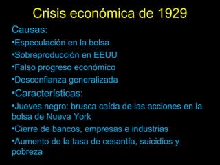 Crisis económica de 1929
Causas:
•Especulación en la bolsa
•Sobreproducción en EEUU
•Falso progreso económico
•Desconfianza generalizada
•Características:
•Jueves negro: brusca caída de las acciones en la
bolsa de Nueva York
•Cierre de bancos, empresas e industrias
•Aumento de la tasa de cesantía, suicidios y
pobreza
 