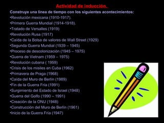 Actividad de inducción.
Construye una línea de tiempo con los siguientes acontecimientos:
•Revolución mexicana (1910-1917).
•Primera Guerra Mundial (1914-1918).
•Tratado de Versalles (1919)
•Revolución Rusa (1917)
•Caída de la Bolsa de valores de Wall Street (1929)
•Segunda Guerra Mundial (1939 – 1945)
•Proceso de descolonización (1945 – 1975)
•Guerra de Vietnam (1959 – 1975)
•Revolución cubana ( 1959)
•Crisis de los misiles en Cuba (1962)
•Primavera de Praga (1968)
•Caída del Muro de Berlín (1989)
•Fin de la Guerra Fría (1991)
•Surgimiento del Estado de Israel (1948)
•Guerra del Golfo (1990 – 1991)
•Creación de la ONU (1948)
•Construcción del Muro de Berlín (1961)
•Inicio de la Guerra Fría (1947)
 