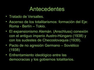 Antecedentes
• Tratado de Versalles.
• Ascenso de los totalitarismos: formación del Eje:
Roma - Berlín – Tokio.
• El expansionismo Alemán. (Anschluss) conexión
con el antiguo imperio Austro-Húngaro (1938) y
con los sudestes de Checoslovaquia (1939).
• Pacto de no agresión Germano – Soviético
(1938)
• Enfrentamiento ideológico entre las
democracias y los gobiernos totalitarios.
 