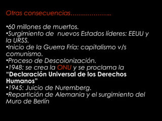 Otras consecuencias………………..
•60 millones de muertos.
•Surgimiento de nuevos Estados líderes: EEUU y
la URSS.
•Inicio de la Guerra Fría: capitalismo v/s
comunismo.
•Proceso de Descolonización.
•1948: se crea la ONU y se proclama la
“Declaración Universal de los Derechos
Humanos”
•1945: Juicio de Nuremberg.
•Repartición de Alemania y el surgimiento del
Muro de Berlín
 