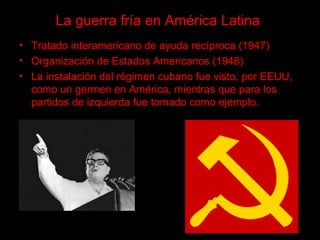 La guerra fría en América Latina
• Tratado interamericano de ayuda recíproca (1947)
• Organización de Estados Americanos (1948)
• La instalación del régimen cubano fue visto, por EEUU,
como un germen en América, mientras que para los
partidos de izquierda fue tomado como ejemplo.
 