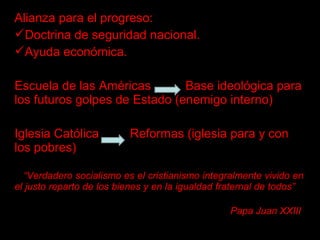 Alianza para el progreso:
Doctrina de seguridad nacional.
Ayuda económica.
Escuela de las Américas Base ideológica para
los futuros golpes de Estado (enemigo interno)
Iglesia Católica Reformas (iglesia para y con
los pobres)
“Verdadero socialismo es el cristianismo integralmente vivido en
el justo reparto de los bienes y en la igualdad fraternal de todos”
Papa Juan XXIII
 