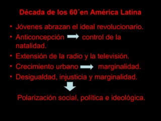 Década de los 60´en América Latina
• Jóvenes abrazan el ideal revolucionario.
• Anticoncepción control de la
natalidad.
• Extensión de la radio y la televisión.
• Crecimiento urbano marginalidad.
• Desigualdad, injusticia y marginalidad.
Polarización social, política e ideológica.
 