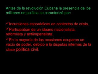 Antes de la revolución Cubana la presencia de los
militares en política se caracterizó por:
Incursiones esporádicas en contextos de crisis.
Participaban de un ideario nacionalista,
reformista y antiimperialista.
En la mayoría de las ocasiones ocuparon un
vacío de poder, debido a la disputas internas de la
clase política civil.
 