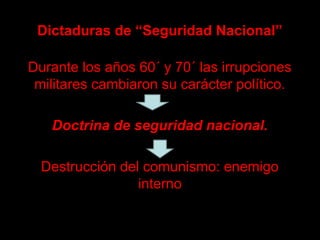 Dictaduras de “Seguridad Nacional”
Durante los años 60´ y 70´ las irrupciones
militares cambiaron su carácter político.
Doctrina de seguridad nacional.Doctrina de seguridad nacional.
Destrucción del comunismo: enemigo
interno
 