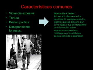Características comunes
• Violencia excesiva
• Tortura
• Prisión política
• Desapariciones
forzosas.
Operación Cóndor:
Acción articulada entre los
servicios de inteligencia de los
distintos países del cono Sur,
cuyo objetivo fue el intercambio
de información sobre
supuestos subversivos
residentes en los distintos
países parte de la operación
 