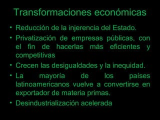 Transformaciones económicas
• Reducción de la injerencia del Estado.
• Privatización de empresas públicas, con
el fin de hacerlas más eficientes y
competitivas
• Crecen las desigualdades y la inequidad.
• La mayoría de los países
latinoamericanos vuelve a convertirse en
exportador de materia primas.
• Desindustrialización acelerada
 