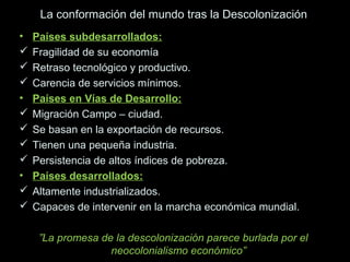 La conformación del mundo tras la Descolonización
• Países subdesarrollados:Países subdesarrollados:
 Fragilidad de su economía
 Retraso tecnológico y productivo.
 Carencia de servicios mínimos.
• Países en Vías de Desarrollo:
 Migración Campo – ciudad.
 Se basan en la exportación de recursos.
 Tienen una pequeña industria.
 Persistencia de altos índices de pobreza.
• Países desarrollados:
 Altamente industrializados.
 Capaces de intervenir en la marcha económica mundial.
”La promesa de la descolonización parece burlada por el
neocolonialismo económico”
 